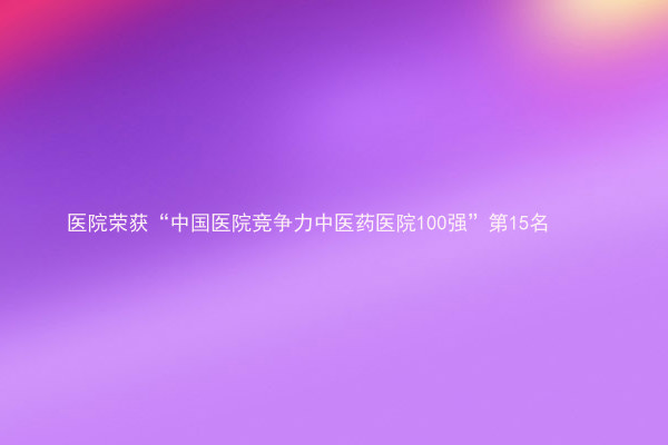 医院荣获“中国医院竞争力中医药医院100强”第15名